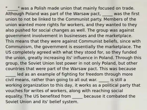 "_____" was a Polish made union that mainly focused on trade. Although Poland was part of the Warsaw pact, _____ was the first union to not be linked to the Communist party. Members of the union wanted more rights for workers, and they wanted to they also pushed for social changes as well. The group was against government involvement in businesses and the marketplace. This means that they were against Communist beliefs, since with Communism, the government is essentially the marketplace. The US completely agreed with what they stood for, so they funded the union, greatly increasing its' influence in Poland. Through this group, the Soviet Union lost power in not only Poland, but other countries that were part of the Warsaw pact. This was because _____ led as an example of fighting for freedom through more civil means, rather than going to all out war. _____ is still a working organization to this day, it works as a political party that vouches for writes of workers, along with reaching social equality. The US benefited from _____ because it combated the Soviet Union and its' belief system.