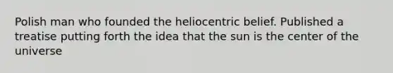 Polish man who founded the heliocentric belief. Published a treatise putting forth the idea that the sun is the center of the universe