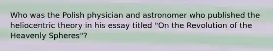 Who was the Polish physician and astronomer who published the heliocentric theory in his essay titled "On the Revolution of the Heavenly Spheres"?