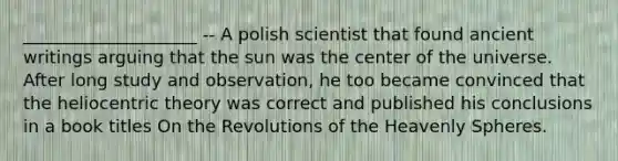 ____________________ -- A polish scientist that found ancient writings arguing that the sun was the center of the universe. After long study and observation, he too became convinced that the heliocentric theory was correct and published his conclusions in a book titles On the Revolutions of the Heavenly Spheres.