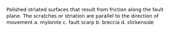 Polished striated surfaces that result from friction along the fault plane. The scratches or striation are parallel to the direction of movement a. mylonite c. fault scarp b. breccia d. slickenside