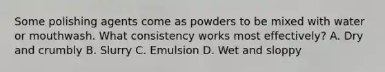 Some polishing agents come as powders to be mixed with water or mouthwash. What consistency works most effectively? A. Dry and crumbly B. Slurry C. Emulsion D. Wet and sloppy