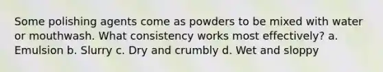 Some polishing agents come as powders to be mixed with water or mouthwash. What consistency works most effectively? a. Emulsion b. Slurry c. Dry and crumbly d. Wet and sloppy