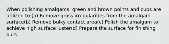 When polishing amalgams, green and brown points and cups are utilized to:(a) Remove gross irregularities from the amalgam surface(b) Remove bulky contact area(c) Polish the amalgam to achieve high surface luster(d) Prepare the surface for finishing burs