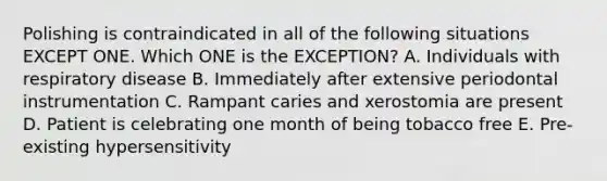 Polishing is contraindicated in all of the following situations EXCEPT ONE. Which ONE is the EXCEPTION? A. Individuals with respiratory disease B. Immediately after extensive periodontal instrumentation C. Rampant caries and xerostomia are present D. Patient is celebrating one month of being tobacco free E. Pre-existing hypersensitivity