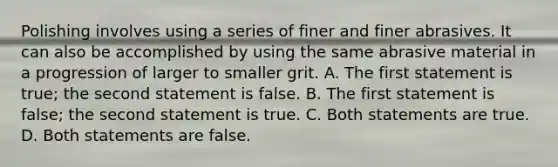 Polishing involves using a series of finer and finer abrasives. It can also be accomplished by using the same abrasive material in a progression of larger to smaller grit. A. The first statement is true; the second statement is false. B. The first statement is false; the second statement is true. C. Both statements are true. D. Both statements are false.