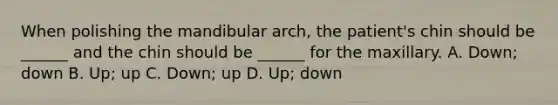 When polishing the mandibular arch, the patient's chin should be ______ and the chin should be ______ for the maxillary. A. Down; down B. Up; up C. Down; up D. Up; down