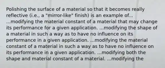 Polishing the surface of a material so that it becomes really reflective (i.e., a "mirror-like" finish) is an example of... ...modifying the material constant of a material that may change its performance for a given application. ...modifying the shape of a material in such a way as to have no influence on its performance in a given application. ...modifying the material constant of a material in such a way as to have no influence on its performance in a given application. ...modifying both the shape and material constant of a material. ...modifying the