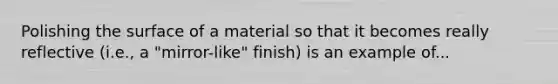 Polishing the surface of a material so that it becomes really reflective (i.e., a "mirror-like" finish) is an example of...