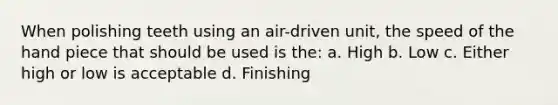 When polishing teeth using an air-driven unit, the speed of the hand piece that should be used is the: a. High b. Low c. Either high or low is acceptable d. Finishing