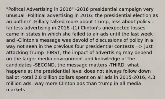 "Politcal Advertising in 2016" -2016 presidential campaign very unusual -Political advertising in 2016: the presidential election as an outlier? -Hillary talked more about trump, less about policy -far less advertising in 2016 -(1) Clinton's unexpected losses came in states in which she failed to air ads until the last week and -Clinton's message was devoid of discussions of policy in a way not seen in the previous four presidential contests --> just attacking Trump -FIRST, the impact of advertising may depend on the larger media environment and knowledge of the candidates -SECOND, the message matters -THIRD, what happens at the presidential level does not always follow down ballot -total 2.8 billion dollars spent on all ads in 2015-2016, 4.3 million ads -way more Clinton ads than trump in all media markets