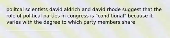 politcal scientists david aldrich and david rhode suggest that the role of political parties in congress is "conditional" because it varies with the degree to which party members share _______________________