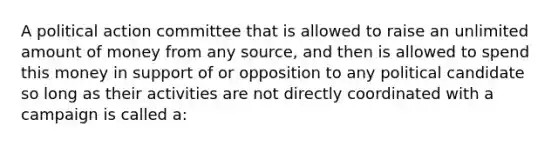 A political action committee that is allowed to raise an unlimited amount of money from any source, and then is allowed to spend this money in support of or opposition to any political candidate so long as their activities are not directly coordinated with a campaign is called a: