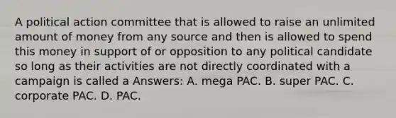 A political action committee that is allowed to raise an unlimited amount of money from any source and then is allowed to spend this money in support of or opposition to any political candidate so long as their activities are not directly coordinated with a campaign is called a Answers: A. mega PAC. B. super PAC. C. corporate PAC. D. PAC.