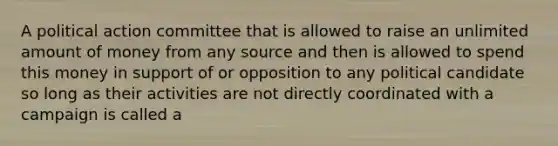 A political action committee that is allowed to raise an unlimited amount of money from any source and then is allowed to spend this money in support of or opposition to any political candidate so long as their activities are not directly coordinated with a campaign is called a