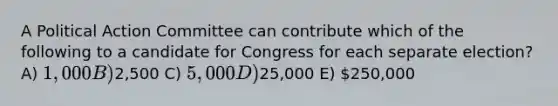 A Political Action Committee can contribute which of the following to a candidate for Congress for each separate election? A) 1,000 B)2,500 C) 5,000 D)25,000 E) 250,000