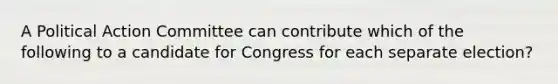 A Political Action Committee can contribute which of the following to a candidate for Congress for each separate election?