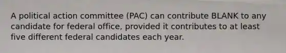 A political action committee (PAC) can contribute BLANK to any candidate for federal office, provided it contributes to at least five different federal candidates each year.