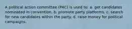 A political action committee (PAC) is used to: a. get candidates nominated in convention. b. promote party platforms. c. search for new candidates within the party. d. raise money for political campaigns.