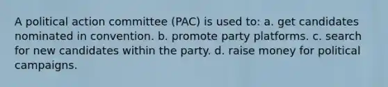 A political action committee (PAC) is used to: a. get candidates nominated in convention. b. promote party platforms. c. search for new candidates within the party. d. raise money for political campaigns.