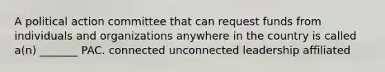 A political action committee that can request funds from individuals and organizations anywhere in the country is called a(n) _______ PAC. connected unconnected leadership affiliated