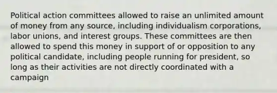 Political action committees allowed to raise an unlimited amount of money from any source, including individualism corporations, labor unions, and interest groups. These committees are then allowed to spend this money in support of or opposition to any political candidate, including people running for president, so long as their activities are not directly coordinated with a campaign