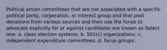 Political action committees that are not associated with a specific political party, corporation, or interest group and that pool donations from various sources and then use the funds to advocate explicitly for or against candidates are known as Select one: a. clean election systems. b. 501(c) organizations. c. independent expenditure committees. d. focus groups.