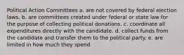 Political Action Committees a. are not covered by federal election laws. b. are committees created under federal or state law for the purpose of collecting political donations. c. coordinate all expenditures directly with the candidate. d. collect funds from the candidate and transfer them to the political party. e. are limited in how much they spend.