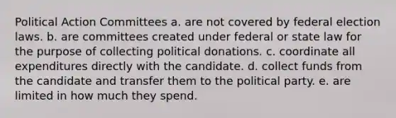 Political Action Committees a. are not covered by federal election laws. b. are committees created under federal or state law for the purpose of collecting political donations. c. coordinate all expenditures directly with the candidate. d. collect funds from the candidate and transfer them to the political party. e. are limited in how much they spend.