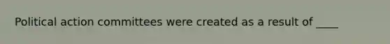 Political action committees were created as a result of ____