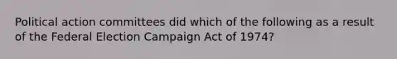 Political action committees did which of the following as a result of the Federal Election Campaign Act of 1974?