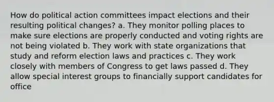 How do political action committees impact elections and their resulting political changes? a. They monitor polling places to make sure elections are properly conducted and voting rights are not being violated b. They work with state organizations that study and reform election laws and practices c. They work closely with members of Congress to get laws passed d. They allow special interest groups to financially support candidates for office