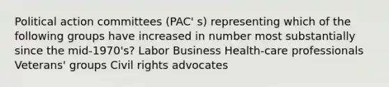 Political action committees (PAC' s) representing which of the following groups have increased in number most substantially since the mid-1970's? Labor Business Health-care professionals Veterans' groups Civil rights advocates