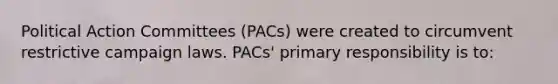 Political Action Committees (PACs) were created to circumvent restrictive campaign laws. PACs' primary responsibility is to: