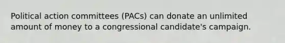 Political action committees (PACs) can donate an unlimited amount of money to a congressional candidate's campaign.