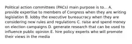 Political action committees (PACs) main purpose is to... A. provide expertise to members of Congress when they are writing legislation B. lobby the executive bureaucracy when they are considering new rules and regulations C. raise and spend money on election campaigns D. generate research that can be used to influence public opinion E. hire policy experts who will promote their views in the media