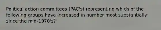 Political action committees (PAC's) representing which of the following groups have increased in number most substantially since the mid-1970's?