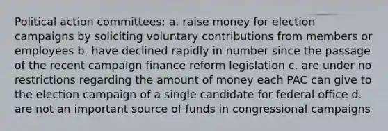 Political action committees: a. raise money for election campaigns by soliciting voluntary contributions from members or employees b. have declined rapidly in number since the passage of the recent campaign finance reform legislation c. are under no restrictions regarding the amount of money each PAC can give to the election campaign of a single candidate for federal office d. are not an important source of funds in congressional campaigns