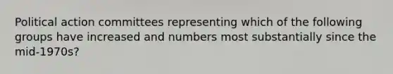 Political action committees representing which of the following groups have increased and numbers most substantially since the mid-1970s?