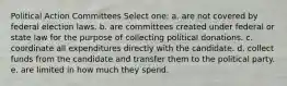 Political Action Committees Select one: a. are not covered by federal election laws. b. are committees created under federal or state law for the purpose of collecting political donations. c. coordinate all expenditures directly with the candidate. d. collect funds from the candidate and transfer them to the political party. e. are limited in how much they spend.