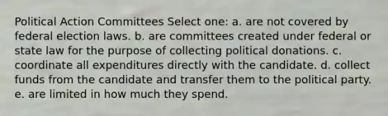 Political Action Committees Select one: a. are not covered by federal election laws. b. are committees created under federal or state law for the purpose of collecting political donations. c. coordinate all expenditures directly with the candidate. d. collect funds from the candidate and transfer them to the political party. e. are limited in how much they spend.