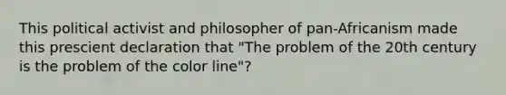 This political activist and philosopher of pan-Africanism made this prescient declaration that "The problem of the 20th century is the problem of the color line"?