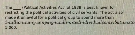 The ____ (Political Activities Act) of 1939 is best known for restricting the political activities of civil servants. The act also made it unlawful for a political group to spend more than 3 million in any campaign and limited individual contributions to a political group to5,000.