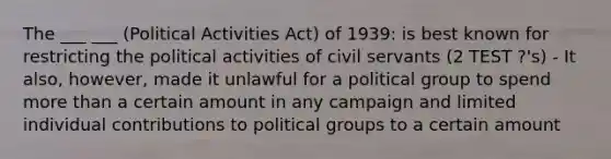 The ___ ___ (Political Activities Act) of 1939: is best known for restricting the political activities of civil servants (2 TEST ?'s) - It also, however, made it unlawful for a political group to spend more than a certain amount in any campaign and limited individual contributions to political groups to a certain amount