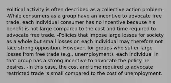 Political activity is often described as a collective action problem: -While consumers as a group have an incentive to advocate free trade, each individual consumer has no incentive because his benefit is not large compared to the cost and time required to advocate free trade. -Policies that impose large losses for society as a whole but small losses on each individual may therefore not face strong opposition. However, for groups who suffer large losses from free trade (e.g., unemployment), each individual in that group has a strong incentive to advocate the policy he desires. -In this case, the cost and time required to advocate restricted trade is small compared to the cost of unemployment.