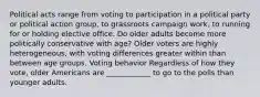 Political acts range from voting to participation in a political party or political action group, to grassroots campaign work, to running for or holding elective office. Do older adults become more politically conservative with age? Older voters are highly heterogeneous, with voting differences greater within than between age groups. Voting behavior Regardless of how they vote, older Americans are ____________ to go to the polls than younger adults.