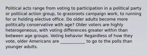 Political acts range from voting to participation in a political party or political action group, to grassroots campaign work, to running for or holding elective office. Do older adults become more politically conservative with age? Older voters are highly heterogeneous, with voting differences greater within than between age groups. Voting behavior Regardless of how they vote, older Americans are ____________ to go to the polls than younger adults.