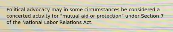 Political advocacy may in some circumstances be considered a concerted activity for "mutual aid or protection" under Section 7 of the National Labor Relations Act.