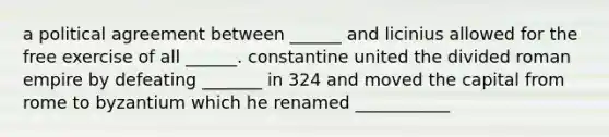 a political agreement between ______ and licinius allowed for the free exercise of all ______. constantine united the divided roman empire by defeating _______ in 324 and moved the capital from rome to byzantium which he renamed ___________