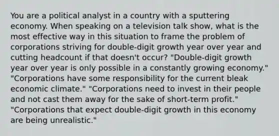 You are a political analyst in a country with a sputtering economy. When speaking on a television talk show, what is the most effective way in this situation to frame the problem of corporations striving for double-digit growth year over year and cutting headcount if that doesn't occur? "Double-digit growth year over year is only possible in a constantly growing economy." "Corporations have some responsibility for the current bleak economic climate." "Corporations need to invest in their people and not cast them away for the sake of short-term profit." "Corporations that expect double-digit growth in this economy are being unrealistic."